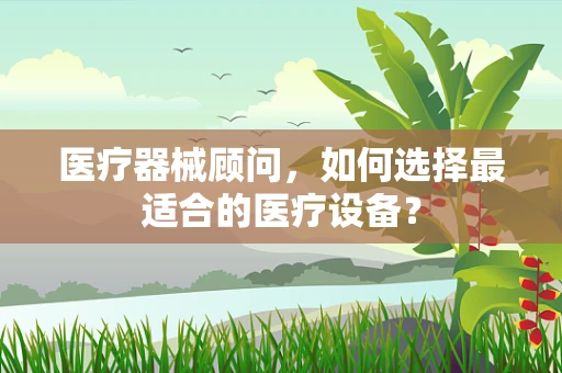 医疗器械顾问，如何选择最适合的医疗设备？