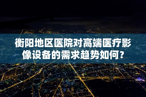 衡阳地区医院对高端医疗影像设备的需求趋势如何？