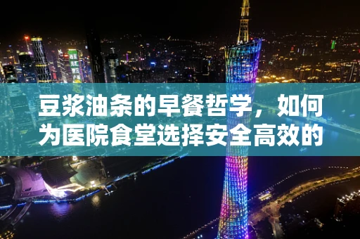 豆浆油条的早餐哲学，如何为医院食堂选择安全高效的加热解决方案？