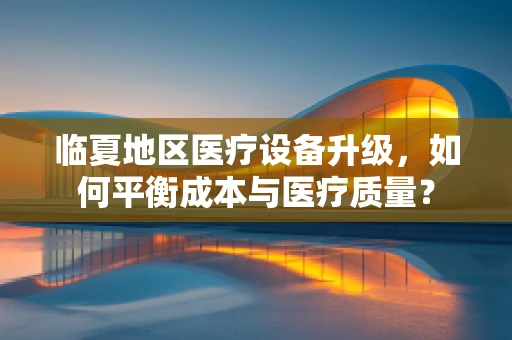 临夏地区医疗设备升级，如何平衡成本与医疗质量？