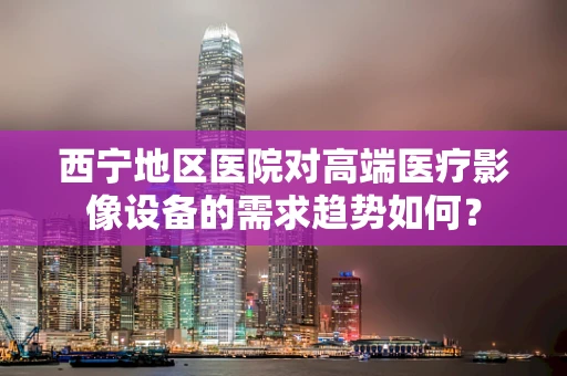 西宁地区医院对高端医疗影像设备的需求趋势如何？
