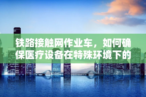 铁路接触网作业车，如何确保医疗设备在特殊环境下的安全运输？