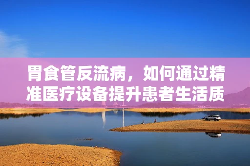 胃食管反流病，如何通过精准医疗设备提升患者生活质量？