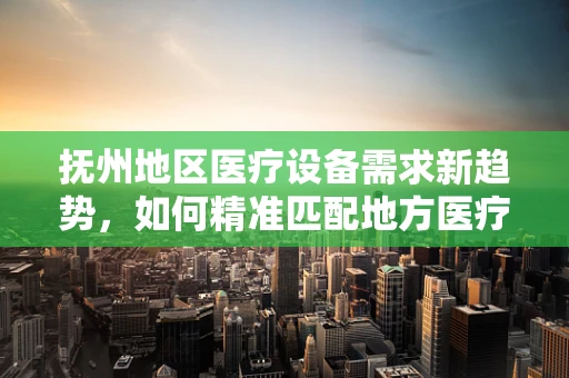 抚州地区医疗设备需求新趋势，如何精准匹配地方医疗资源？