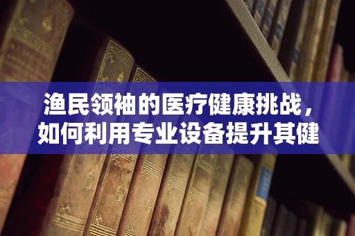 渔民领袖的医疗健康挑战，如何利用专业设备提升其健康管理？