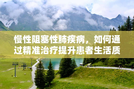 慢性阻塞性肺疾病，如何通过精准治疗提升患者生活质量？