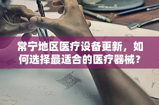 常宁地区医疗设备更新，如何选择最适合的医疗器械？
