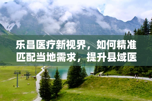 乐昌医疗新视界，如何精准匹配当地需求，提升县域医疗设备效能？
