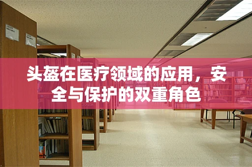 头盔在医疗领域的应用，安全与保护的双重角色