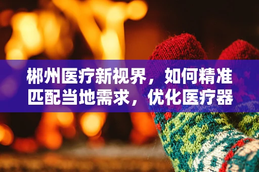 郴州医疗新视界，如何精准匹配当地需求，优化医疗器械配置？