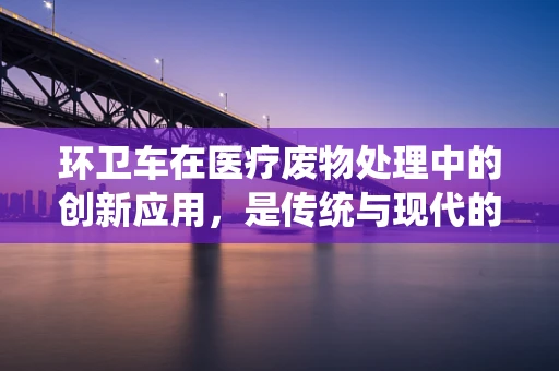 环卫车在医疗废物处理中的创新应用，是传统与现代的完美融合吗？