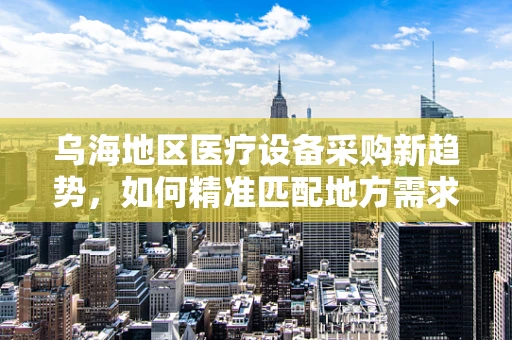 乌海地区医疗设备采购新趋势，如何精准匹配地方需求？