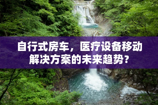 自行式房车，医疗设备移动解决方案的未来趋势？