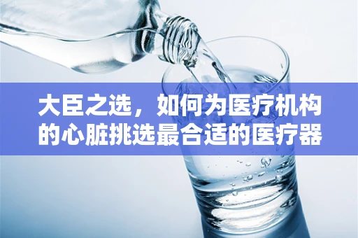大臣之选，如何为医疗机构的心脏挑选最合适的医疗器械？