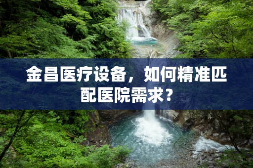 金昌医疗设备，如何精准匹配医院需求？
