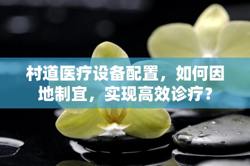 村道医疗设备配置，如何因地制宜，实现高效诊疗？