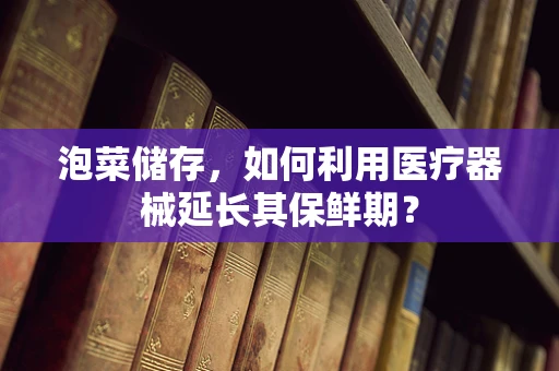 泡菜储存，如何利用医疗器械延长其保鲜期？