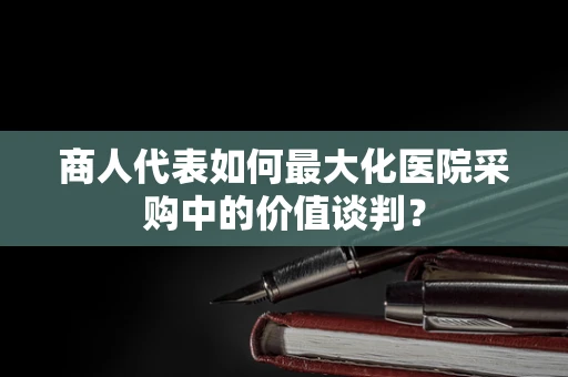 商人代表如何最大化医院采购中的价值谈判？