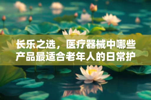长乐之选，医疗器械中哪些产品最适合老年人的日常护理？