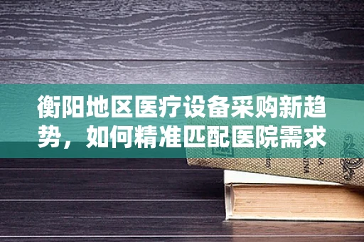 衡阳地区医疗设备采购新趋势，如何精准匹配医院需求？