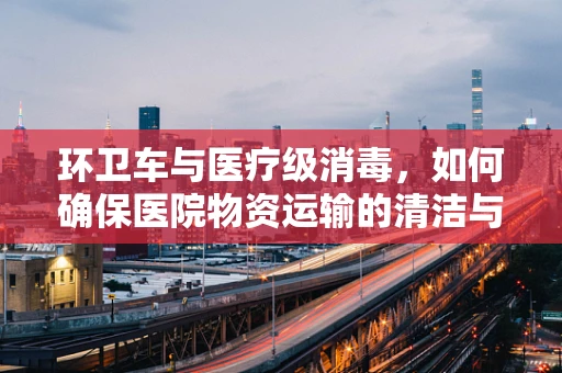 环卫车与医疗级消毒，如何确保医院物资运输的清洁与安全？