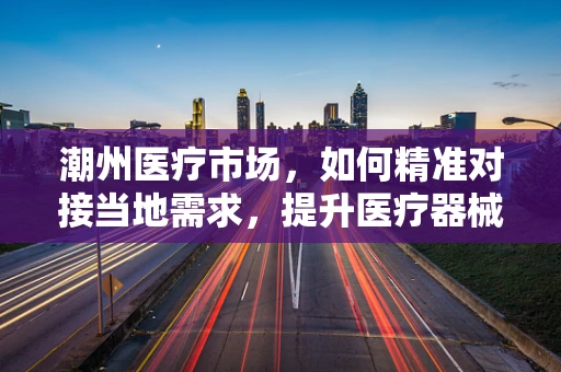 潮州医疗市场，如何精准对接当地需求，提升医疗器械的适用性？