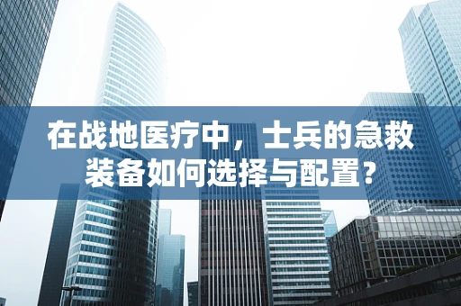 在战地医疗中，士兵的急救装备如何选择与配置？
