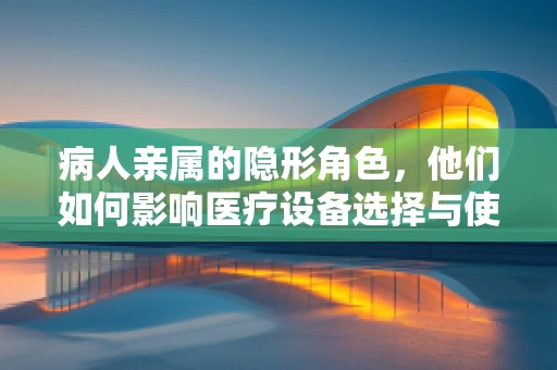 病人亲属的隐形角色，他们如何影响医疗设备选择与使用？