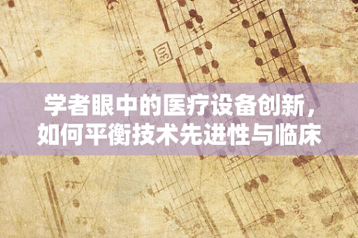 学者眼中的医疗设备创新，如何平衡技术先进性与临床实用性？