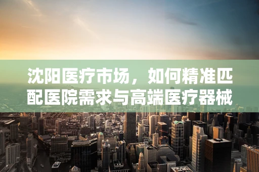 沈阳医疗市场，如何精准匹配医院需求与高端医疗器械？
