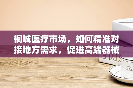 桐城医疗市场，如何精准对接地方需求，促进高端器械普及？
