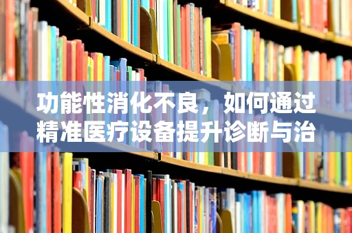 功能性消化不良，如何通过精准医疗设备提升诊断与治疗效率？