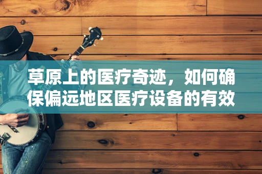 草原上的医疗奇迹，如何确保偏远地区医疗设备的有效供应？