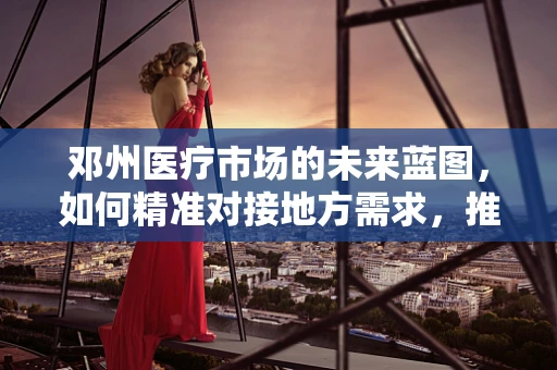 邓州医疗市场的未来蓝图，如何精准对接地方需求，推动医疗器械创新应用？
