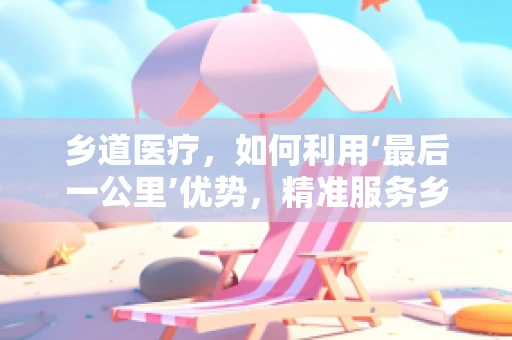 乡道医疗，如何利用‘最后一公里’优势，精准服务乡村医疗？