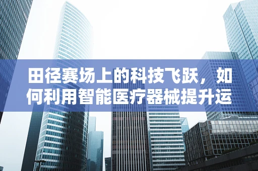 田径赛场上的科技飞跃，如何利用智能医疗器械提升运动员表现？