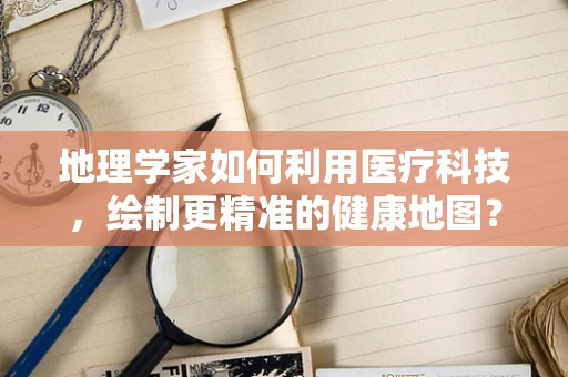 地理学家如何利用医疗科技，绘制更精准的健康地图？