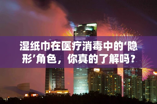 湿纸巾在医疗消毒中的‘隐形’角色，你真的了解吗？