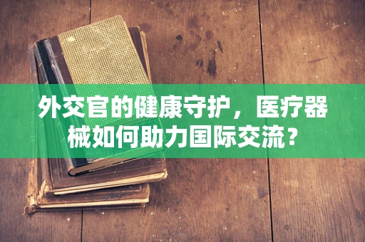 外交官的健康守护，医疗器械如何助力国际交流？