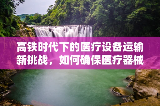 高铁时代下的医疗设备运输新挑战，如何确保医疗器械的高速安全？