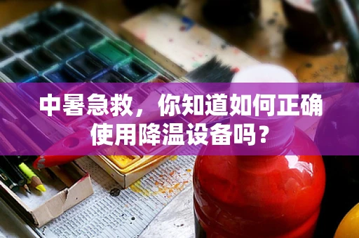 中暑急救，你知道如何正确使用降温设备吗？