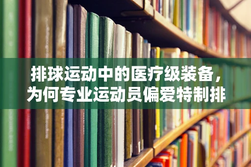 排球运动中的医疗级装备，为何专业运动员偏爱特制排球？