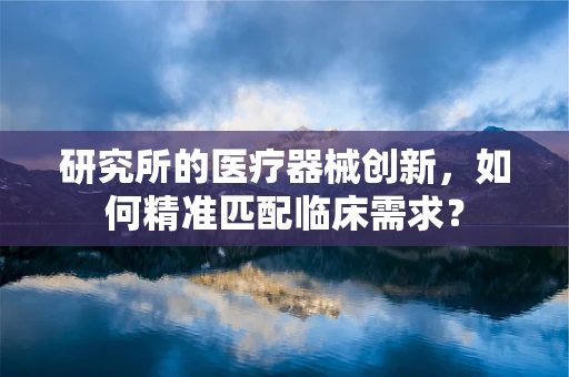 研究所的医疗器械创新，如何精准匹配临床需求？