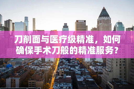 刀削面与医疗级精准，如何确保手术刀般的精准服务？