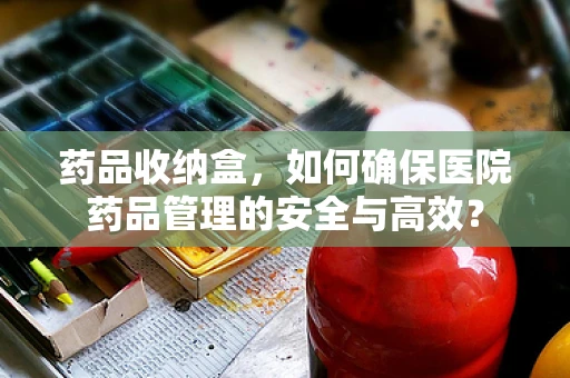 药品收纳盒，如何确保医院药品管理的安全与高效？
