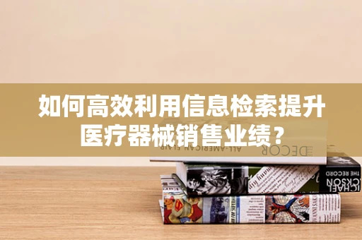 如何高效利用信息检索提升医疗器械销售业绩？