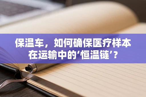 保温车，如何确保医疗样本在运输中的‘恒温链’？