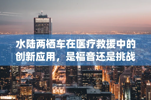 水陆两栖车在医疗救援中的创新应用，是福音还是挑战？
