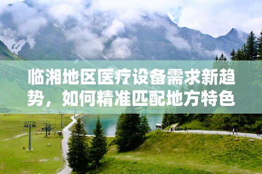 临湘地区医疗设备需求新趋势，如何精准匹配地方特色与医疗技术？
