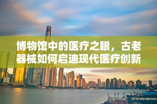 博物馆中的医疗之眼，古老器械如何启迪现代医疗创新？